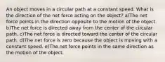 An object moves in a circular path at a constant speed. What is the direction of the net force acting on the object? a)The net force points in the direction opposite to the motion of the object. b)The net force is directed away from the center of the circular path. c)The net force is directed toward the center of the circular path. d)The net force is zero because the object is moving with a constant speed. e)The net force points in the same direction as the motion of the object.