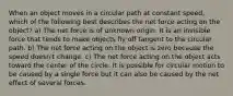 When an object moves in a circular path at constant speed, which of the following best describes the net force acting on the object? a) The net force is of unknown origin. It is an invisible force that tends to make objects fly off tangent to the circular path. b) The net force acting on the object is zero because the speed doesn't change. c) The net force acting on the object acts toward the center of the circle. It is possible for circular motion to be caused by a single force but it can also be caused by the net effect of several forces.