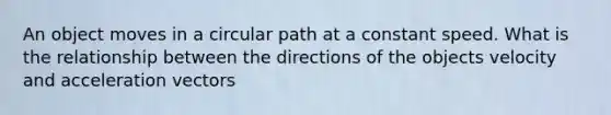 An object moves in a circular path at a constant speed. What is the relationship between the directions of the objects velocity and acceleration vectors