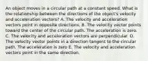 An object moves in a circular path at a constant speed. What is the relationship between the directions of the object's velocity and acceleration vectors? A. The velocity and acceleration vectors point in opposite directions. B. The velocity vector points toward the center of the circular path. The acceleration is zero. C. The velocity and acceleration vectors are perpendicular. D. The velocity vector points in a direction tangent to the circular path. The acceleration is zero E. The velocity and acceleration vectors point in the same direction.