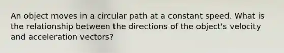 An object moves in a circular path at a constant speed. What is the relationship between the directions of the object's velocity and acceleration vectors?