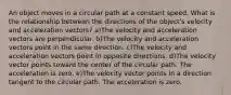 An object moves in a circular path at a constant speed. What is the relationship between the directions of the object's velocity and acceleration vectors? a)The velocity and acceleration vectors are perpendicular. b)The velocity and acceleration vectors point in the same direction. c)The velocity and acceleration vectors point in opposite directions. d)The velocity vector points toward the center of the circular path. The acceleration is zero. e)The velocity vector points in a direction tangent to the circular path. The acceleration is zero.