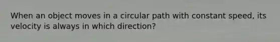 When an object moves in a circular path with constant speed, its velocity is always in which direction?