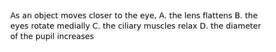 As an object moves closer to the eye, A. the lens flattens B. the eyes rotate medially C. the ciliary muscles relax D. the diameter of the pupil increases