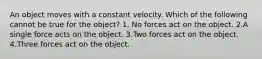 An object moves with a constant velocity. Which of the following cannot be true for the object? 1. No forces act on the object. 2.A single force acts on the object. 3.Two forces act on the object. 4.Three forces act on the object.