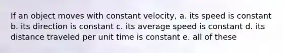 If an object moves with constant velocity, a. its speed is constant b. its direction is constant c. its average speed is constant d. its distance traveled per unit time is constant e. all of these