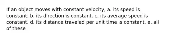 If an object moves with constant velocity, a. its speed is constant. b. its direction is constant. c. its average speed is constant. d. its distance traveled per unit time is constant. e. all of these