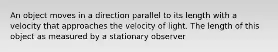 An object moves in a direction parallel to its length with a velocity that approaches the velocity of light. The length of this object as measured by a stationary observer