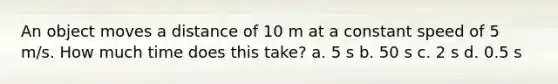 An object moves a distance of 10 m at a constant speed of 5 m/s. How much time does this take? a. 5 s b. 50 s c. 2 s d. 0.5 s