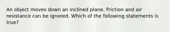 An object moves down an inclined plane. Friction and air resistance can be ignored. Which of the following statements is true?