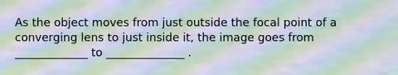 As the object moves from just outside the focal point of a converging lens to just inside it, the image goes from _____________ to ______________ .