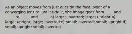 As an object moves from just outside the focal point of a converging lens to just inside it, the image goes from ____ and _____ to _____ and _____. a) large; inverted; large; upright b) large; upright; large; inverted c) small; inverted; small; upright d) small; upright; small; inverted