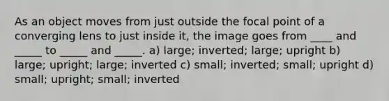 As an object moves from just outside the focal point of a converging lens to just inside it, the image goes from ____ and _____ to _____ and _____. a) large; inverted; large; upright b) large; upright; large; inverted c) small; inverted; small; upright d) small; upright; small; inverted