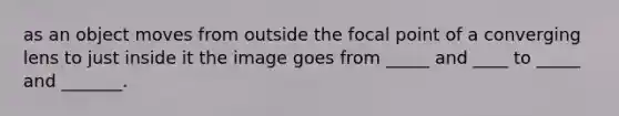 as an object moves from outside the focal point of a converging lens to just inside it the image goes from _____ and ____ to _____ and _______.