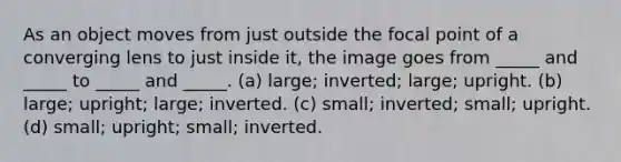 As an object moves from just outside the focal point of a converging lens to just inside it, the image goes from _____ and _____ to _____ and _____. (a) large; inverted; large; upright. (b) large; upright; large; inverted. (c) small; inverted; small; upright. (d) small; upright; small; inverted.