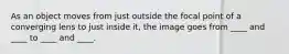 As an object moves from just outside the focal point of a converging lens to just inside it, the image goes from ____ and ____ to ____ and ____.