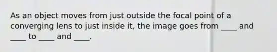 As an object moves from just outside the focal point of a converging lens to just inside it, the image goes from ____ and ____ to ____ and ____.