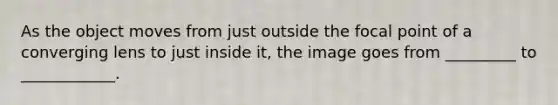 As the object moves from just outside the focal point of a converging lens to just inside it, the image goes from _________ to ____________.