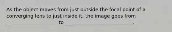 As the object moves from just outside the focal point of a converging lens to just inside it, the image goes from _____________________ to ____________________________.