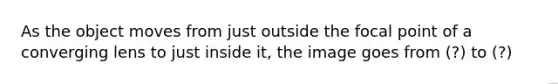 As the object moves from just outside the focal point of a converging lens to just inside it, the image goes from (?) to (?)