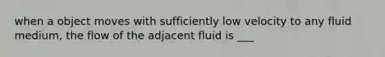 when a object moves with sufficiently low velocity to any fluid medium, the flow of the adjacent fluid is ___