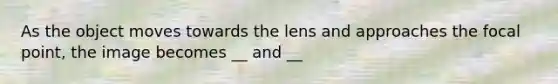 As the object moves towards the lens and approaches the focal point, the image becomes __ and __