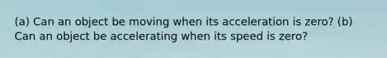 (a) Can an object be moving when its acceleration is zero? (b) Can an object be accelerating when its speed is zero?