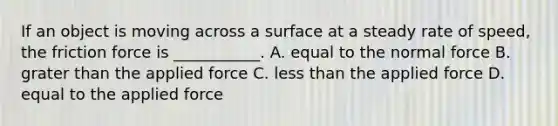 If an object is moving across a surface at a steady rate of speed, the friction force is ___________. A. equal to the normal force B. grater than the applied force C. less than the applied force D. equal to the applied force