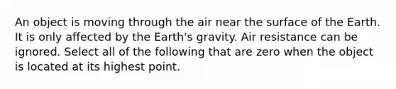 An object is moving through the air near the surface of the Earth. It is only affected by the Earth's gravity. Air resistance can be ignored. Select all of the following that are zero when the object is located at its highest point.