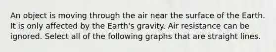 An object is moving through the air near the surface of the Earth. It is only affected by the Earth's gravity. Air resistance can be ignored. Select all of the following graphs that are straight lines.