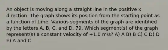 An object is moving along a straight line in the positive x direction. The graph shows its position from the starting point as a function of time. Various segments of the graph are identified by the letters A, B, C, and D. 79. Which segment(s) of the graph represent(s) a constant velocity of +1.0 m/s? A) A B) B C) C D) D E) A and C