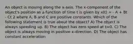 An object is moving along the x-axis. The x-component of the object's position as a function of time t is given by x(t) = - A + Bt - Ct 2 where A, B and C are positive constants. Which of the following statement is true about the object? A) The object is always speeding up. B) The object has zero speed at t=0. C) The object is always moving in positive x-direction. D) The object has constant acceleration