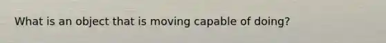 What is an object that is moving capable of doing?