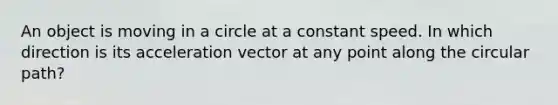 An object is moving in a circle at a constant speed. In which direction is its acceleration vector at any point along the circular path?