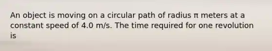 An object is moving on a circular path of radius π meters at a constant speed of 4.0 m/s. The time required for one revolution is