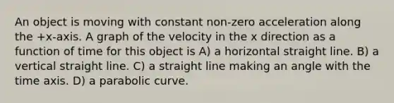 An object is moving with constant non-zero acceleration along the +x-axis. A graph of the velocity in the x direction as a function of time for this object is A) a horizontal straight line. B) a vertical straight line. C) a straight line making an angle with the time axis. D) a parabolic curve.