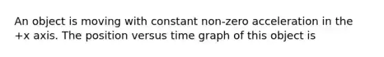 An object is moving with constant non-zero acceleration in the +x axis. The position versus time graph of this object is