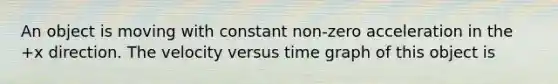 An object is moving with constant non-zero acceleration in the +x direction. The velocity versus time graph of this object is