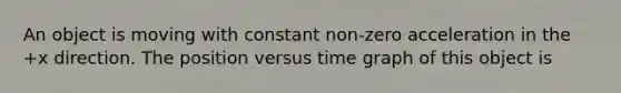 An object is moving with constant non-zero acceleration in the +x direction. The position versus time graph of this object is