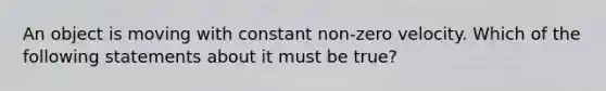 An object is moving with constant non-zero velocity. Which of the following statements about it must be true?