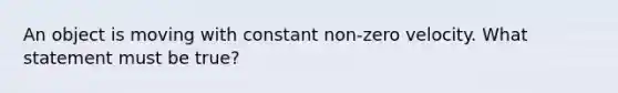 An object is moving with constant non-zero velocity. What statement must be true?