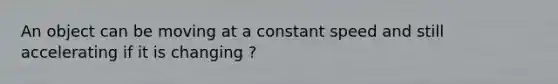 An object can be moving at a constant speed and still accelerating if it is changing ?