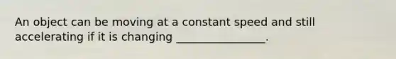 An object can be moving at a constant speed and still accelerating if it is changing ________________.