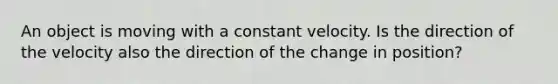 An object is moving with a constant velocity. Is the direction of the velocity also the direction of the change in position?