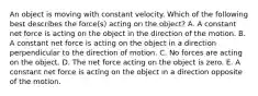 An object is moving with constant velocity. Which of the following best describes the force(s) acting on the object? A. A constant net force is acting on the object in the direction of the motion. B. A constant net force is acting on the object in a direction perpendicular to the direction of motion. C. No forces are acting on the object. D. The net force acting on the object is zero. E. A constant net force is acting on the object in a direction opposite of the motion.