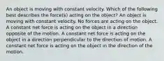 An object is moving with constant velocity. Which of the following best describes the force(s) acting on the object? An object is moving with constant velocity. No forces are acting on the object. A constant net force is acting on the object in a direction opposite of the motion. A constant net force is acting on the object in a direction perpendicular to the direction of motion. A constant net force is acting on the object in the direction of the motion.