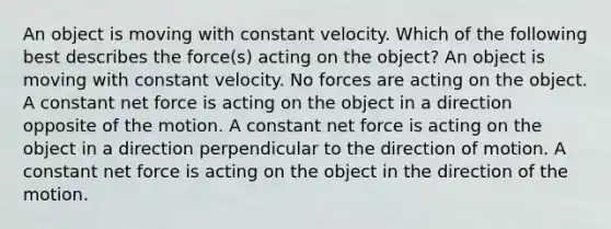 An object is moving with constant velocity. Which of the following best describes the force(s) acting on the object? An object is moving with constant velocity. No forces are acting on the object. A constant net force is acting on the object in a direction opposite of the motion. A constant net force is acting on the object in a direction perpendicular to the direction of motion. A constant net force is acting on the object in the direction of the motion.