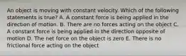 An object is moving with constant velocity. Which of the following statements is true? A. A constant force is being applied in the direction of motion. B. There are no forces acting on the object C. A constant force is being applied in the direction opposite of motion D. The net force on the object is zero E. There is no frictional force acting on the object