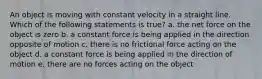 An object is moving with constant velocity in a straight line. Which of the following statements is true? a. the net force on the object is zero b. a constant force is being applied in the direction opposite of motion c. there is no frictional force acting on the object d. a constant force is being applied in the direction of motion e. there are no forces acting on the object