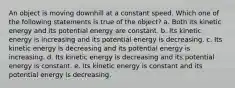 An object is moving downhill at a constant speed. Which one of the following statements is true of the object? a. Both its kinetic energy and its potential energy are constant. b. Its kinetic energy is increasing and its potential energy is decreasing. c. Its kinetic energy is decreasing and its potential energy is increasing. d. Its kinetic energy is decreasing and its potential energy is constant. e. Its kinetic energy is constant and its potential energy is decreasing.